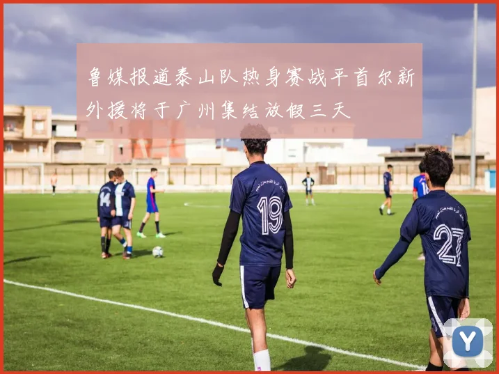 鲁媒报道泰山队热身赛战平首尔新外援将于广州集结放假三天