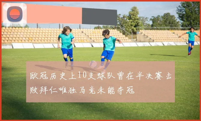 欧冠历史上10支球队曾在半决赛击败拜仁唯独马竞未能夺冠