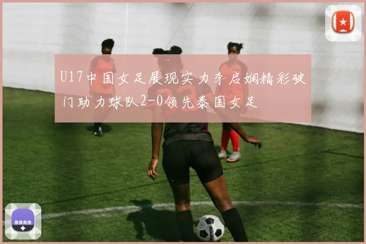 U17中国女足展现实力李启娴精彩破门助力球队2-0领先泰国女足