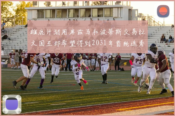雄鹿计划用库兹马和波蒂斯交易拉文国王却希望得到2031年首轮选秀权