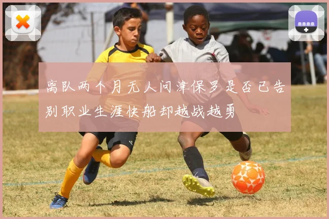 离队两个月无人问津保罗是否已告别职业生涯快船却越战越勇