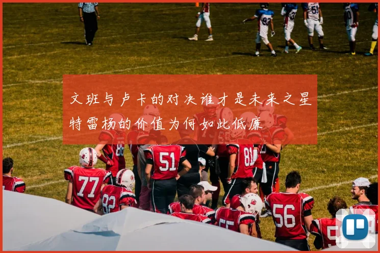 文班与卢卡的对决谁才是未来之星特雷杨的价值为何如此低廉