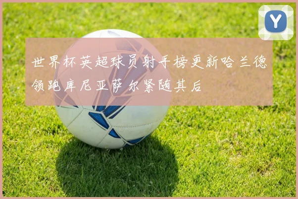 世界杯英超球员射手榜更新哈兰德领跑库尼亚萨尔紧随其后