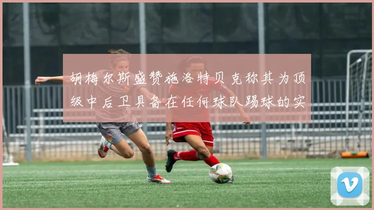 胡梅尔斯盛赞施洛特贝克称其为顶级中后卫具备在任何球队踢球的实力