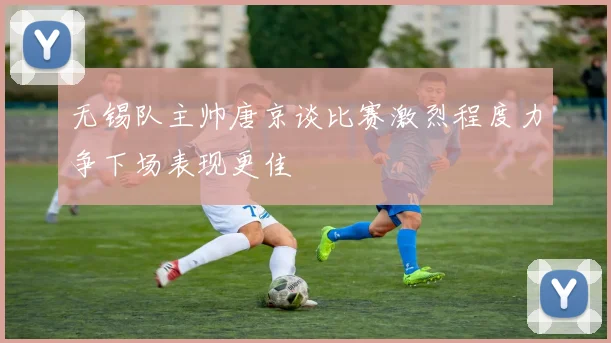 无锡队主帅唐京谈比赛激烈程度力争下场表现更佳