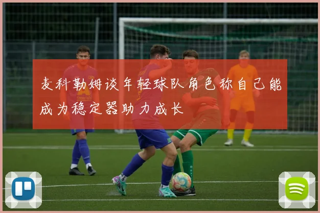 麦科勒姆谈年轻球队角色称自己能成为稳定器助力成长