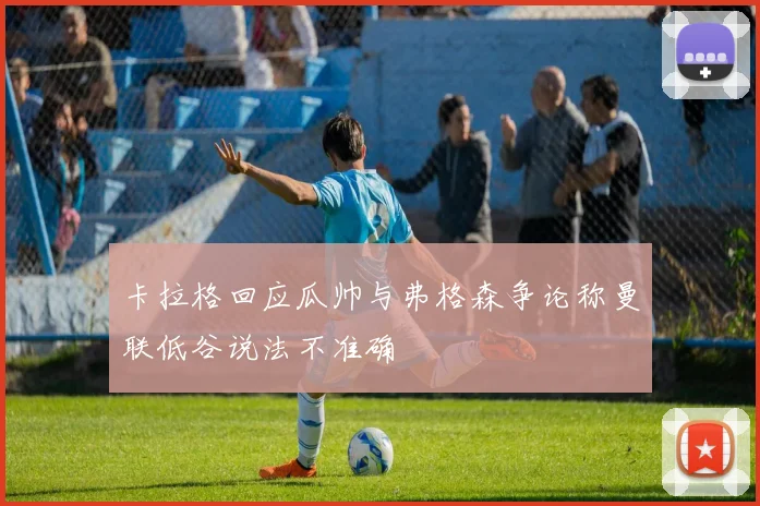 卡拉格回应瓜帅与弗格森争论称曼联低谷说法不准确