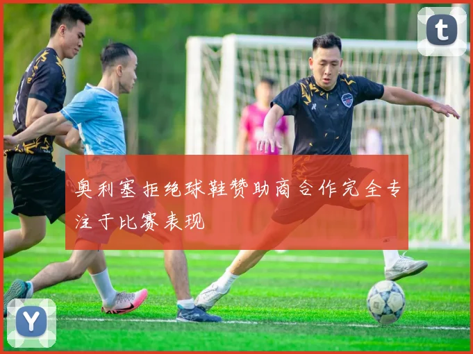 奥利塞拒绝球鞋赞助商合作完全专注于比赛表现
