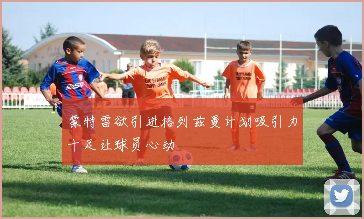 蒙特雷欲引进格列兹曼计划吸引力十足让球员心动