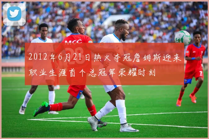 2012年6月21日热火夺冠詹姆斯迎来职业生涯首个总冠军荣耀时刻