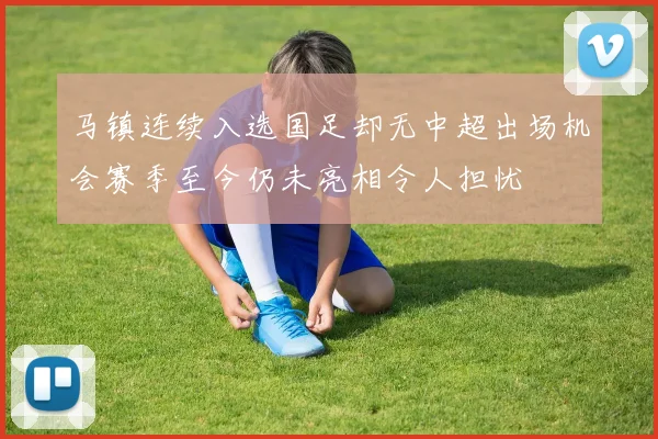 马镇连续入选国足却无中超出场机会赛季至今仍未亮相令人担忧