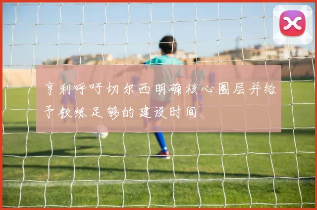 亨利呼吁切尔西明确核心圈层并给予教练足够的建设时间