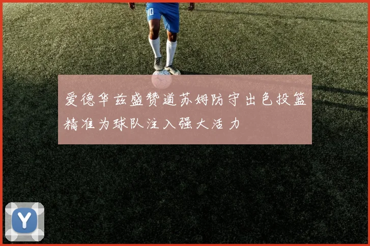 爱德华兹盛赞道苏姆防守出色投篮精准为球队注入强大活力