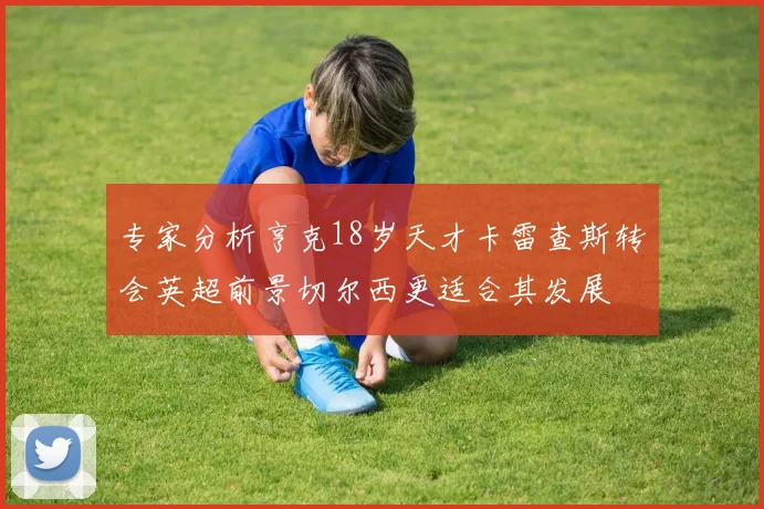 专家分析亨克18岁天才卡雷查斯转会英超前景切尔西更适合其发展