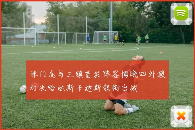 津门虎与三镇首发阵容揭晓四外援对决哈达斯卡迪斯领衔出战